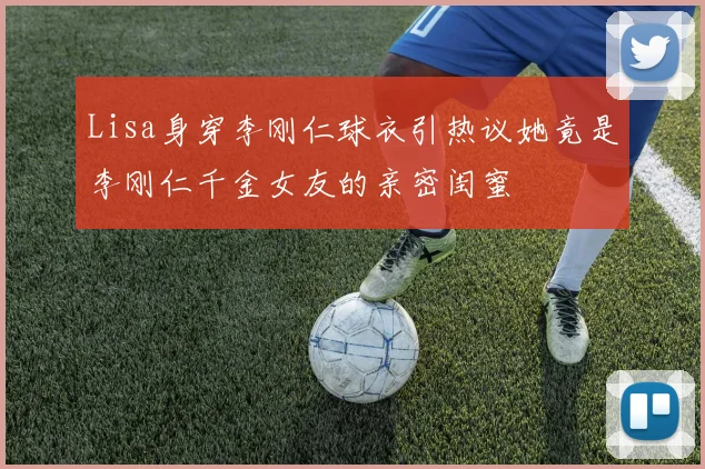 Lisa身穿李刚仁球衣引热议她竟是李刚仁千金女友的亲密闺蜜
