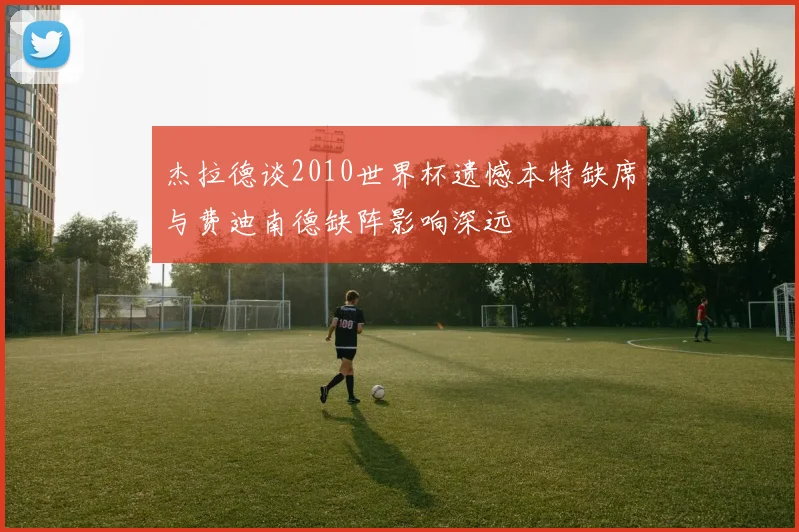 杰拉德谈2010世界杯遗憾本特缺席与费迪南德缺阵影响深远
