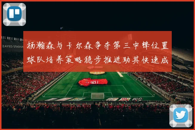 杨瀚森与卡尔森争夺第三中锋位置球队培养策略稳步推进助其快速成长