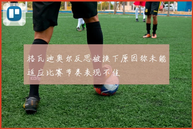 格瓦迪奥尔反思被换下原因称未能适应比赛节奏表现不佳