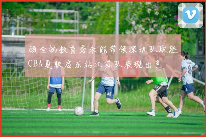 顾全执教首秀未能带领深圳队取胜CBA夏联启东站江苏队表现出色