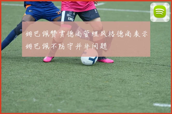 姆巴佩赞赏德尚管理风格德尚表示姆巴佩不防守并非问题