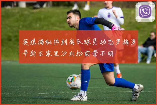 英媒揭秘热刺离队球员动态罗梅罗寻新东家里沙利松前景不明