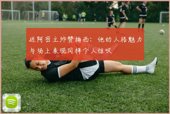 迈阿密主帅赞梅西：他的人格魅力与场上表现同样令人惊叹