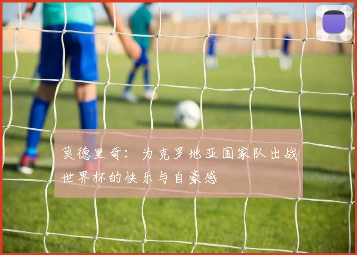 莫德里奇:为克罗地亚国家队出战世界杯的快乐与自豪感