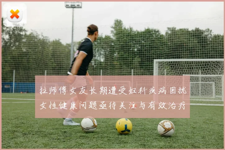 拉师傅女友长期遭受妇科疾病困扰女性健康问题亟待关注与有效治疗方案
