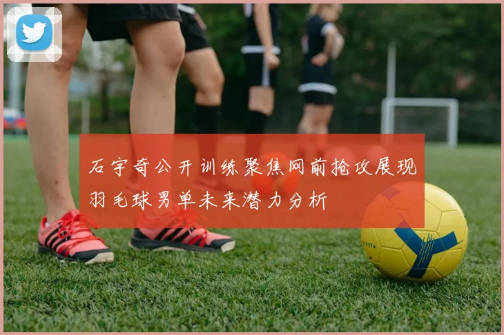 石宇奇公开训练聚焦网前抢攻展现羽毛球男单未来潜力分析