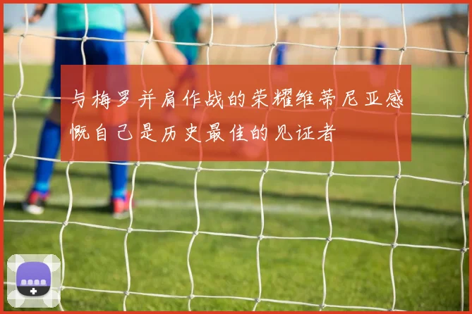 与梅罗并肩作战的荣耀维蒂尼亚感慨自己是历史最佳的见证者