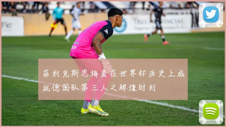 菲利克斯恩梅查在世界杯历史上成就德国队第三人之辉煌时刻