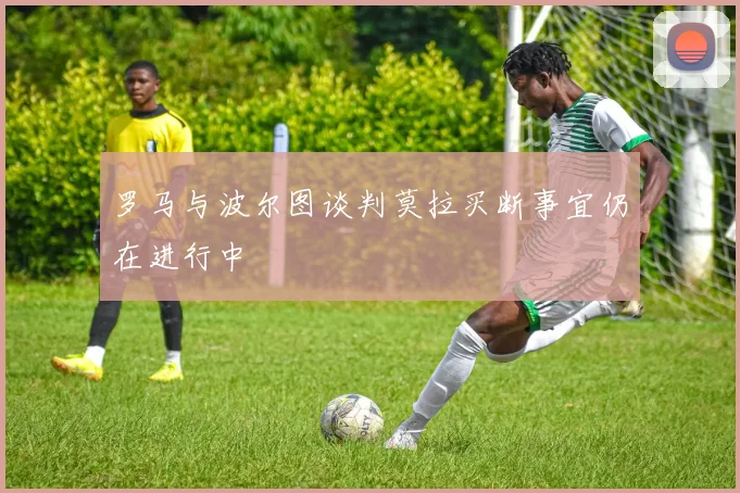 罗马与波尔图谈判莫拉买断事宜仍在进行中