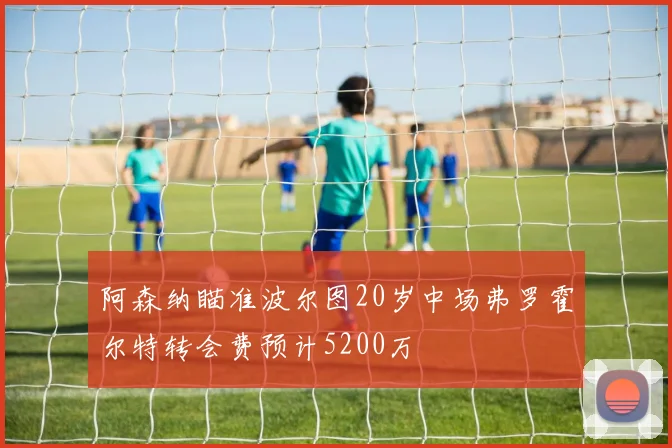 阿森纳瞄准波尔图20岁中场弗罗霍尔特转会费预计5200万