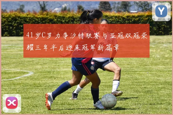 41岁C罗力争沙特联赛与亚冠双冠荣耀三年半后迎来冠军新篇章