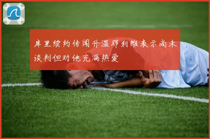 库里续约传闻升温邓利维表示尚未谈判但对他充满热爱