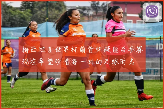 梅西坦言世界杯前曾怀疑能否参赛现在希望珍惜每一刻的足球时光