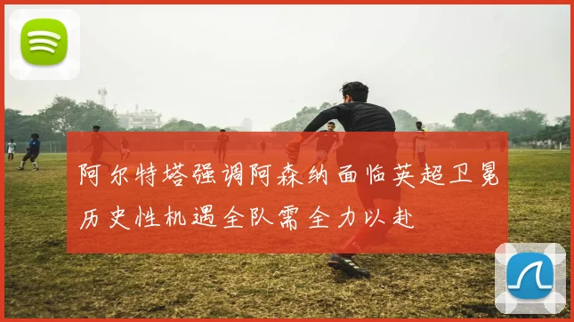 阿尔特塔强调阿森纳面临英超卫冕历史性机遇全队需全力以赴