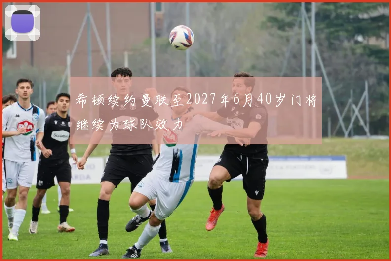 希顿续约曼联至2027年6月40岁门将继续为球队效力