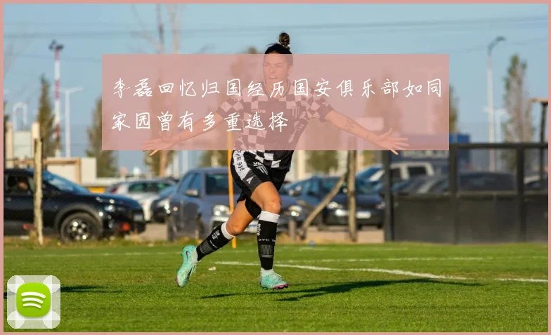 李磊回忆归国经历国安俱乐部如同家园曾有多重选择