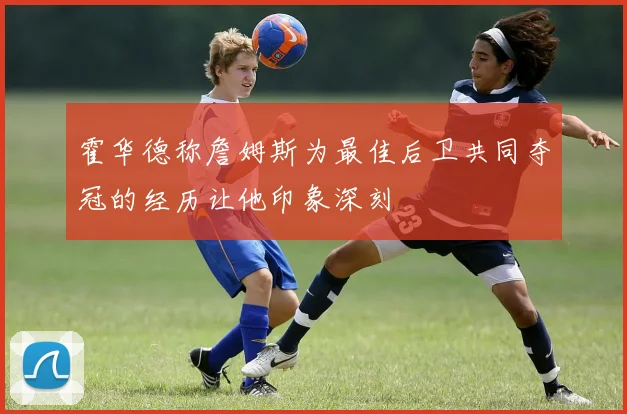 霍华德称詹姆斯为最佳后卫共同夺冠的经历让他印象深刻
