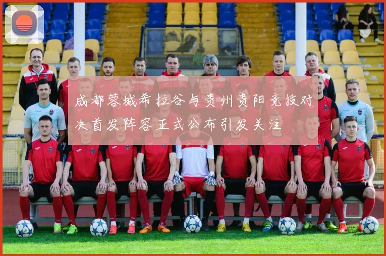 成都蓉城希拉谷与贵州贵阳竞技对决首发阵容正式公布引发关注