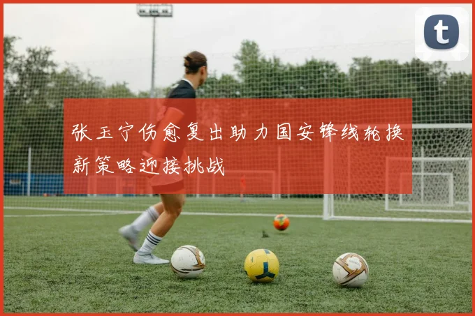 张玉宁伤愈复出助力国安锋线轮换新策略迎接挑战