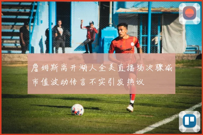 詹姆斯离开湖人全美直播场次骤减市值波动传言不实引发热议