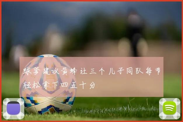 球爹建议黄蜂让三个儿子同队每节轻松拿下四五十分