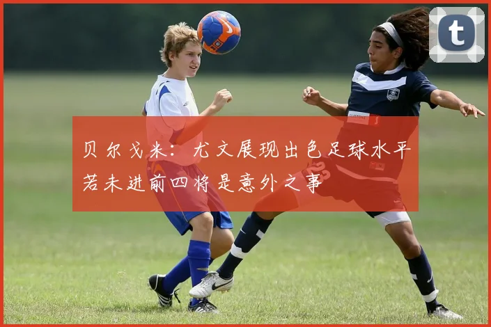贝尔戈米：尤文展现出色足球水平若未进前四将是意外之事