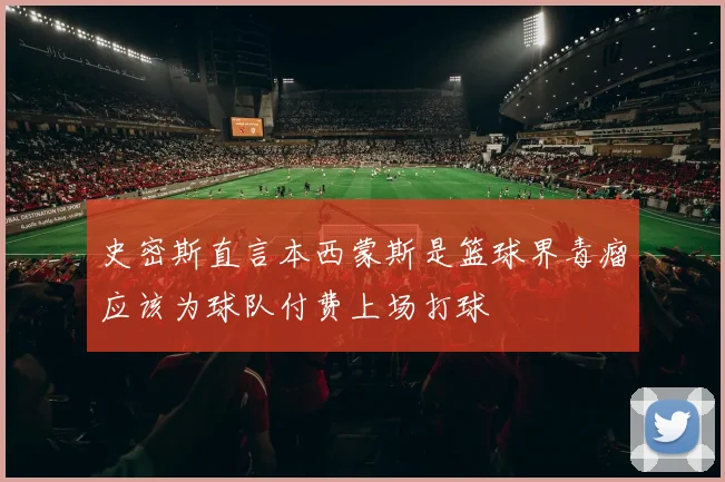 史密斯直言本西蒙斯是篮球界毒瘤应该为球队付费上场打球
