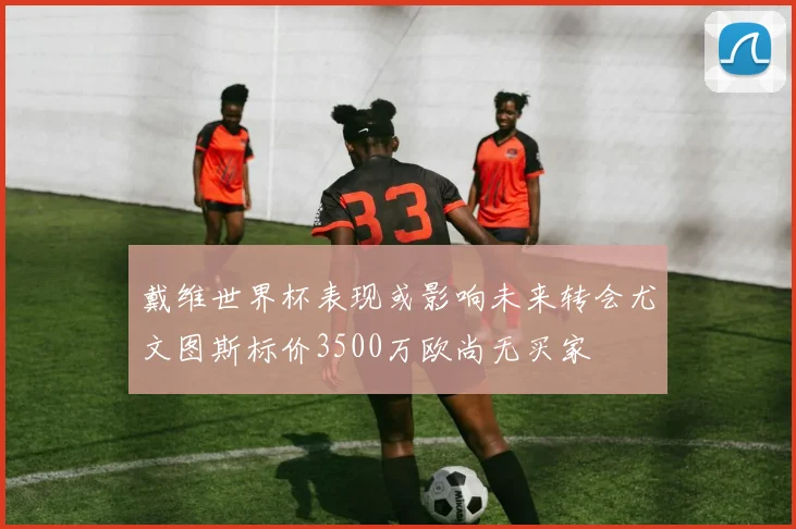 戴维世界杯表现或影响未来转会尤文图斯标价3500万欧尚无买家