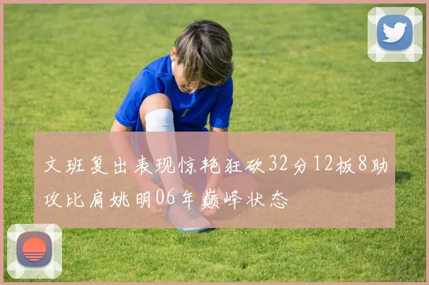 文班复出表现惊艳狂砍32分12板8助攻比肩姚明06年巅峰状态
