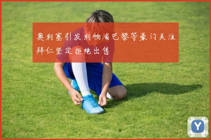 奥利塞引发利物浦巴黎等豪门关注拜仁坚定拒绝出售