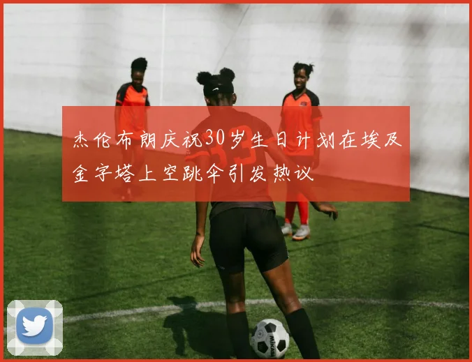 杰伦布朗庆祝30岁生日计划在埃及金字塔上空跳伞引发热议