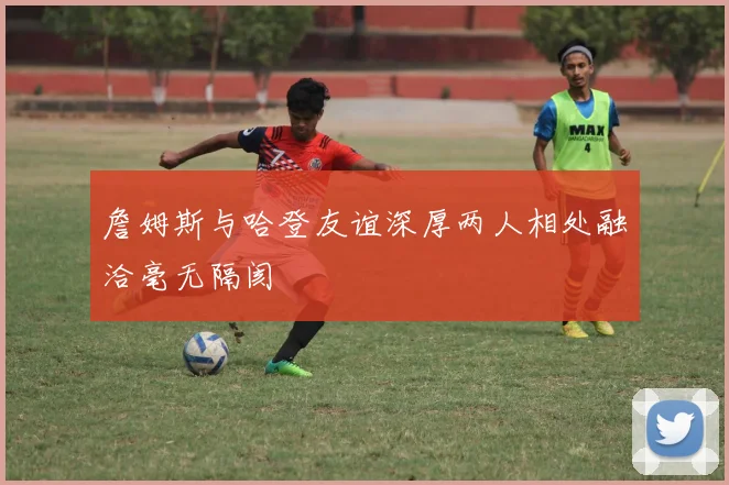 詹姆斯与哈登友谊深厚两人相处融洽毫无隔阂