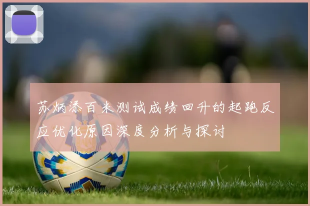 苏炳添百米测试成绩回升的起跑反应优化原因深度分析与探讨