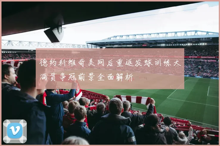 德约科维奇美网后重返发球训练大满贯争冠前景全面解析